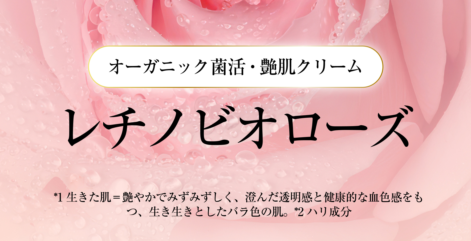 オーガニック菌活・艶肌クリーム レチノビオローズ *1 生きた肌＝艶やかでみずみずしく、澄んだ透明感と健康的な血色感をもつ、生き生きとしたバラ色の肌。*2 ハリ成分