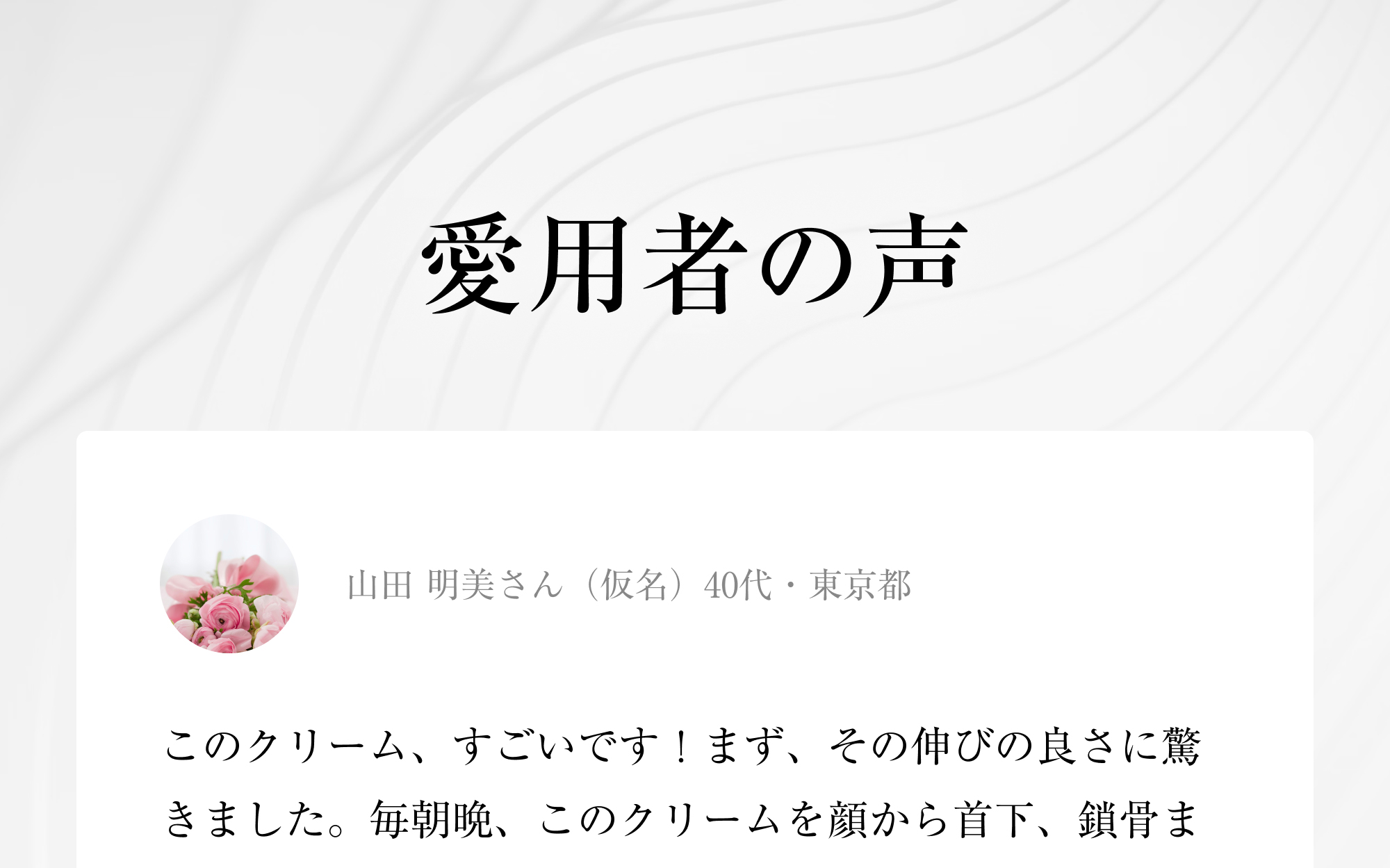 愛用者の声 山田 明美さん（仮名）40代・東京都このクリーム、すごいです！まず、その伸びの良さに驚きました。毎朝晩、このクリームを顔から首下、鎖骨ま