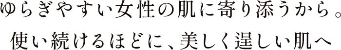 ゆらぎやすい女性の肌に寄り添うから。使い続けるほどに、美しく逞しい肌へ