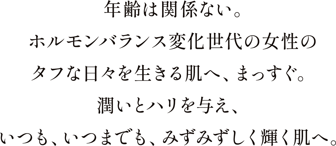 年齢は関係ない。ホルモンバランス変化世代の女性のタフな日々を生きる肌へ、まっすぐ。潤いとハリを与え、いつも、いつまでも、みずみずしく輝く肌へ。