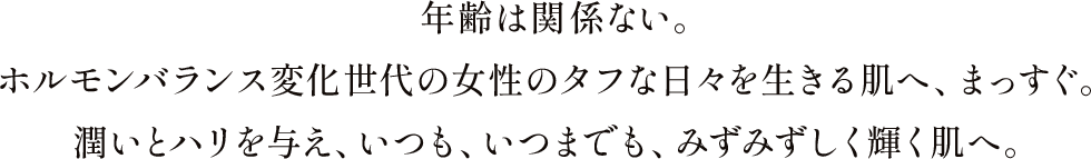 年齢は関係ない。ホルモンバランス変化世代の女性のタフな日々を生きる肌へ、まっすぐ。潤いとハリを与え、いつも、いつまでも、みずみずしく輝く肌へ。