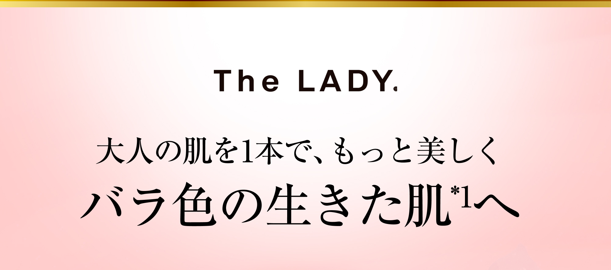 The LADY. 大人の肌を1本で、もっと美しく バラ色の生きた肌*1へ