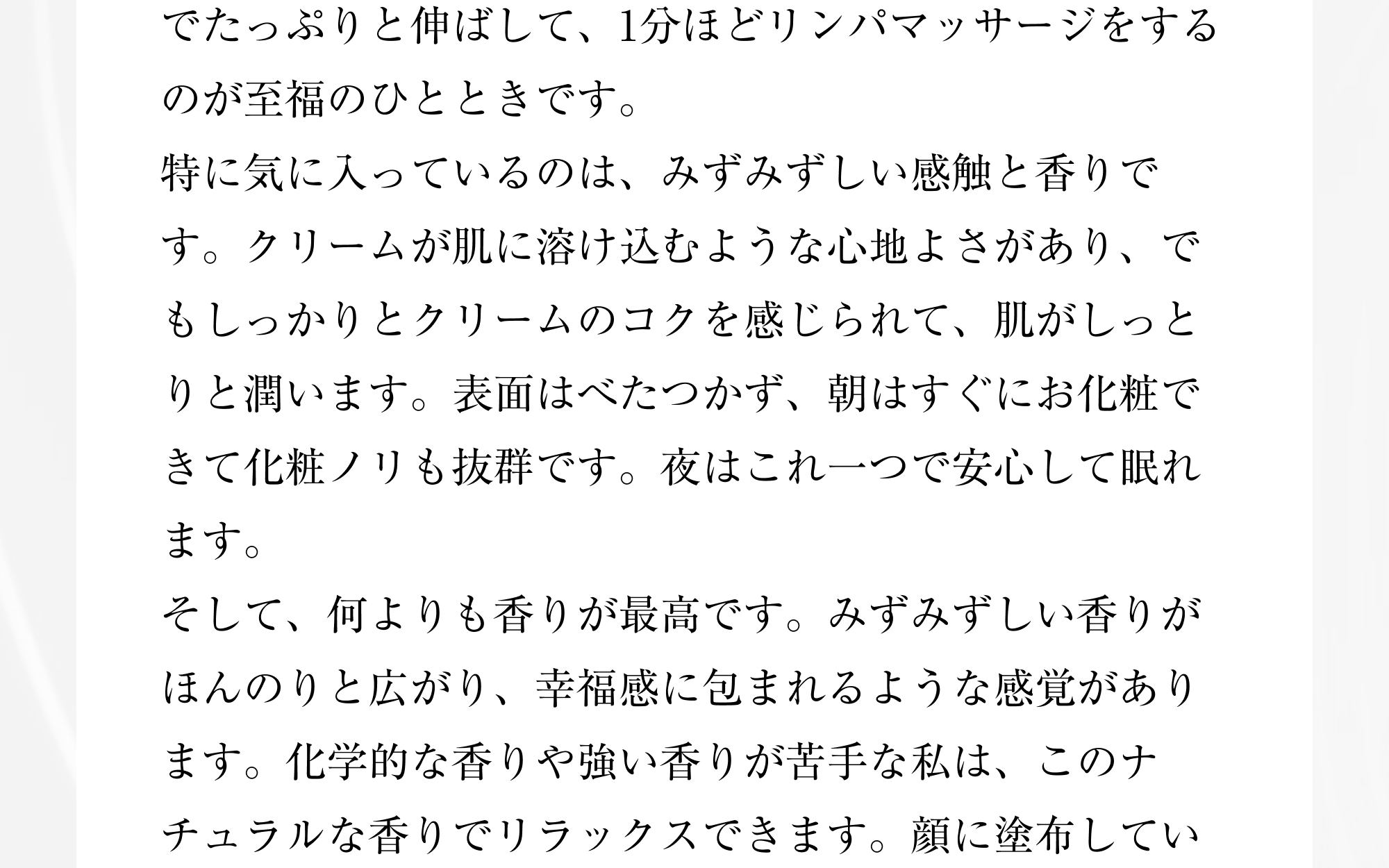 でたっぷりと伸ばして、1分ほどリンパマッサージをするのが至福のひとときです。
            特に気に入っているのは、みずみずしい感触と香りです。クリームが肌に溶け込むような心地よさがあり、でもしっかりとクリームのコクを感じられて、肌がしっとりと潤います。表面はべたつかず、朝はすぐにお化粧できて化粧ノリも抜群です。夜はこれ一つで安心して眠れます。そして、何よりも香りが最高です。みずみずしい香りがほんのりと広がり、幸福感に包まれるような感覚があります。化学的な香りや強い香りが苦手な私は、このナチュラルな香りでリラックスできます。顔に塗布してい