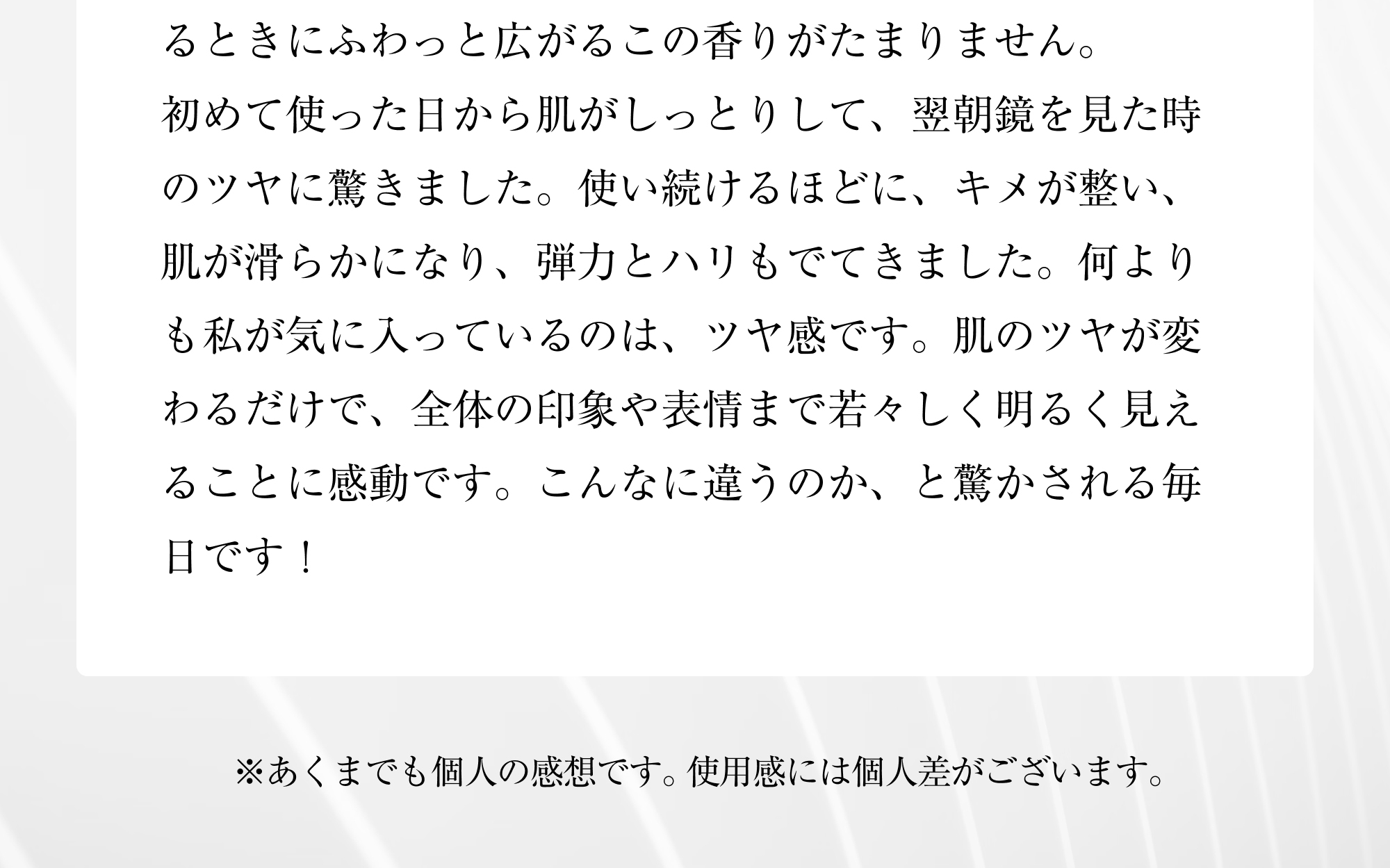 るときにふわっと広がるこの香りがたまりません。初めて使った日から肌がしっとりして、翌朝鏡を見た時のツヤに驚きました。使い続けるほどに、キメが整い、肌が滑らかになり、弾力とハリもでてきました。何よりも私が気に入っているのは、ツヤ感です。肌のツヤが変わるだけで、全体の印象や表情まで若々しく明るく見えることに感動です。こんなに違うのか、と驚かされる毎日です！※あくまでも個人の感想です。使用感には個人差がございます。