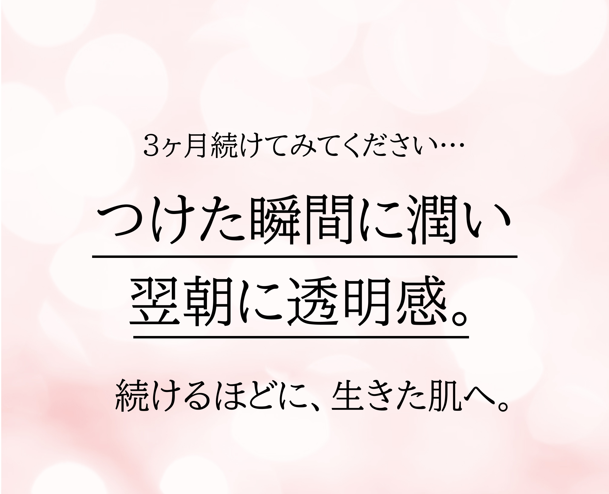 3ヶ月続けてみてください…​つけた瞬間に潤い、翌朝に透明感​。続けるほどに、生きた肌へ。